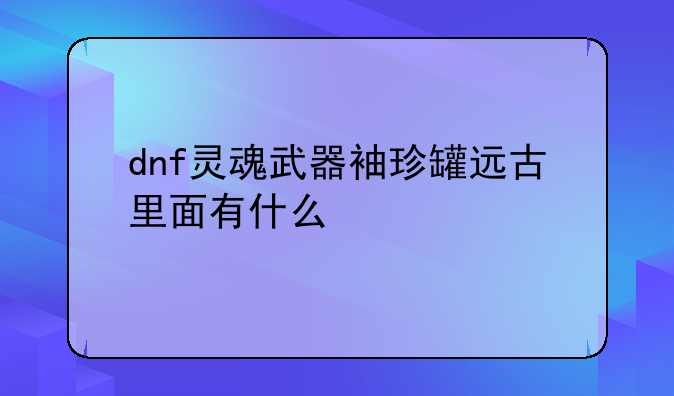 dnf灵魂武器袖珍罐远古里面有什么