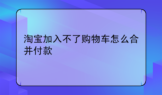 淘宝加入不了购物车怎么合并付款