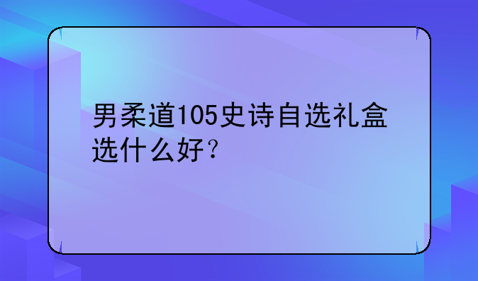 男柔道105史诗自选礼盒选什么好？