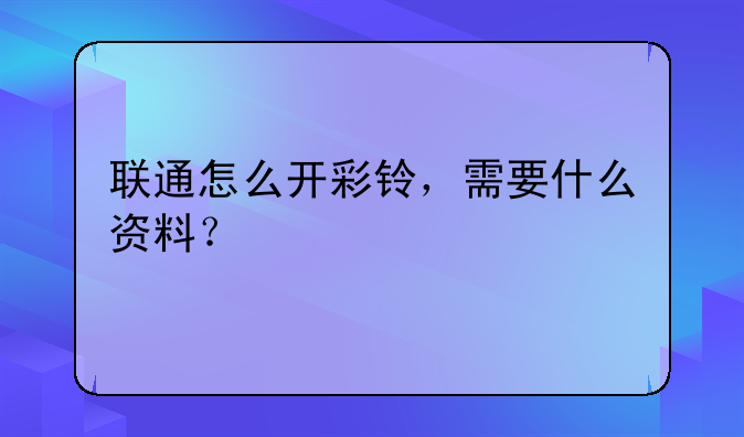 联通怎么开彩铃，需要什么资料？