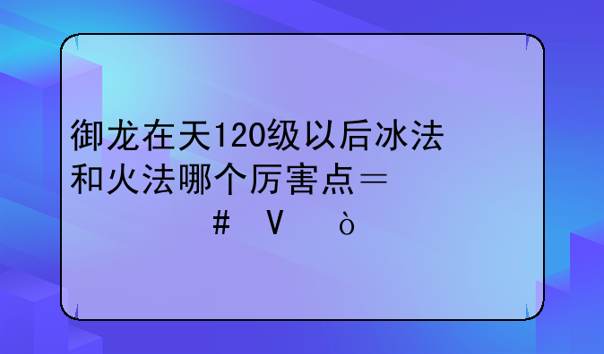 御龙在天120级以后冰法和火法哪个厉害点？为什么啊？