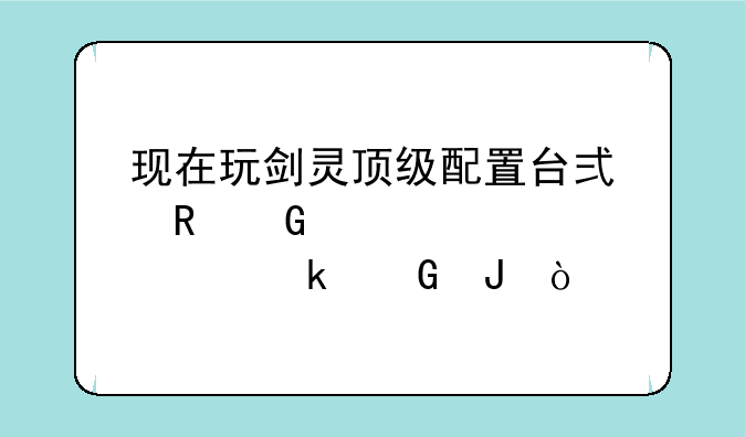 现在玩剑灵顶级配置台式电脑大概要多少钱？