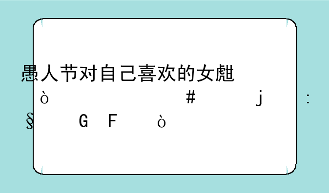 愚人节对自己喜欢的女生开个什么样的玩笑呢？