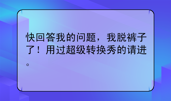 快回答我的问题，我脱裤子了！用过超级转换秀的请进。