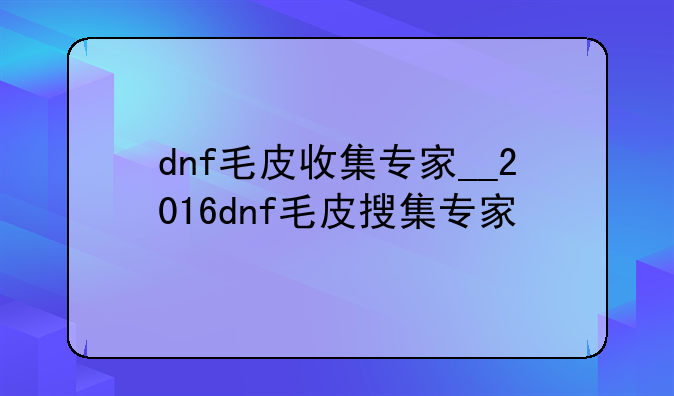 dnf毛皮收集专家__2016dnf毛皮搜集专家