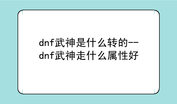 dnf武神是什么转的--dnf武神走什么属性好