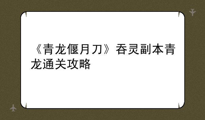 《青龙偃月刀》吞灵副本青龙通关攻略